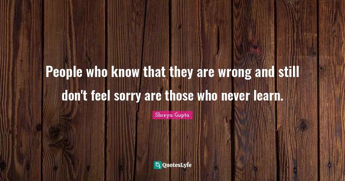 People who know that they are wrong and still don't feel sorry are those who never learn.