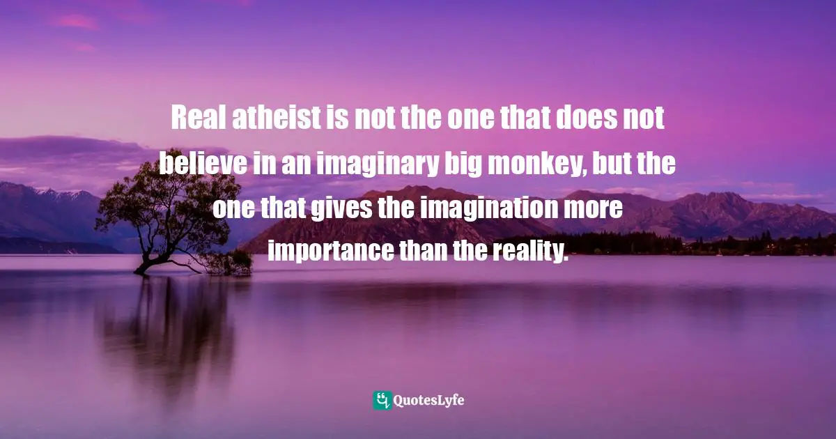 Real atheist is not the one that does not believe in an imaginary big monkey, but the one that gives the imagination more importance than the reality.