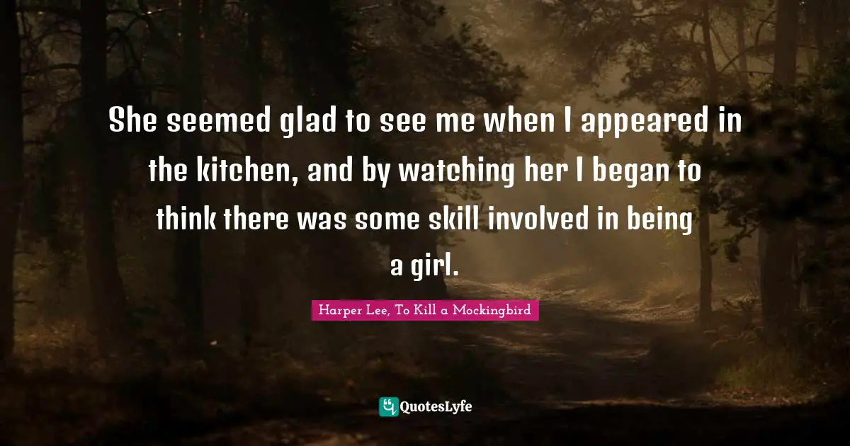 Harper Lee, To Kill A Mockingbird Quotes: "She seemed glad to see me when I appeared in the kitchen, and by watching her I began to think there was some skill involved in being a girl."