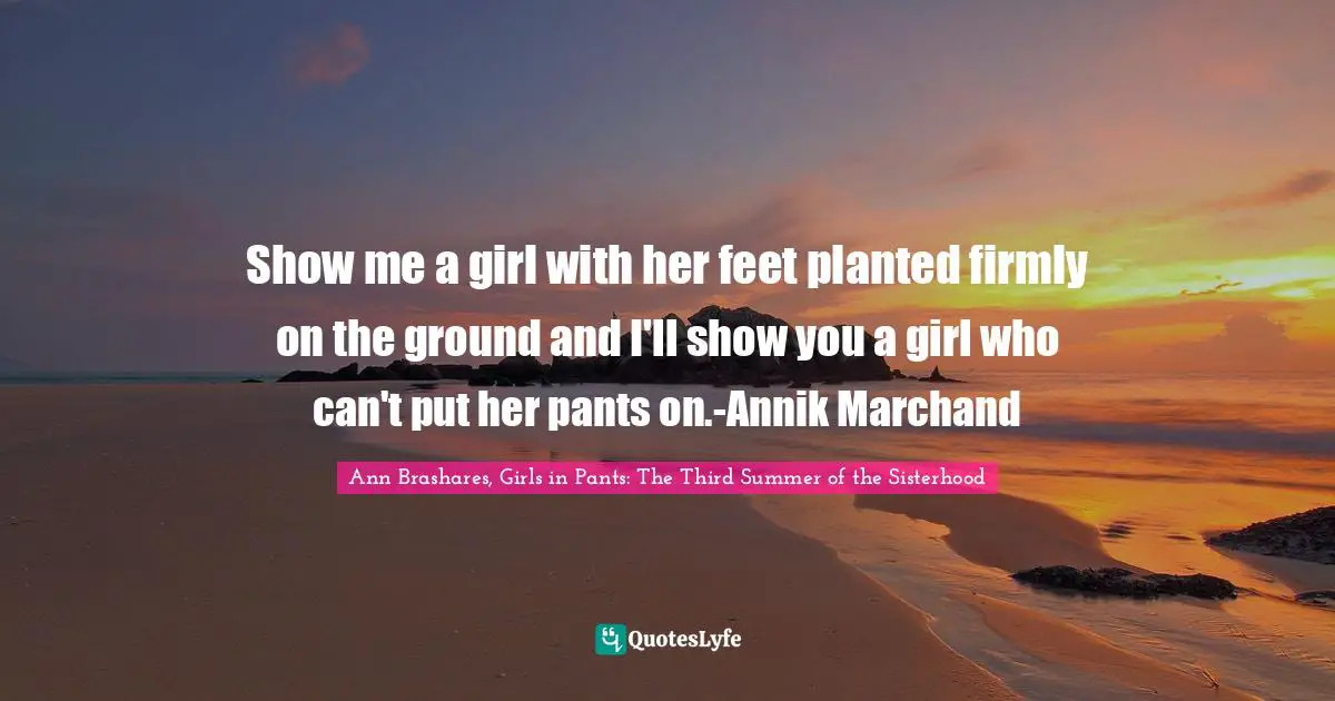 Show me a girl with her feet planted firmly on the ground and I'll show you a girl who can't put her pants on.-Annik Marchand