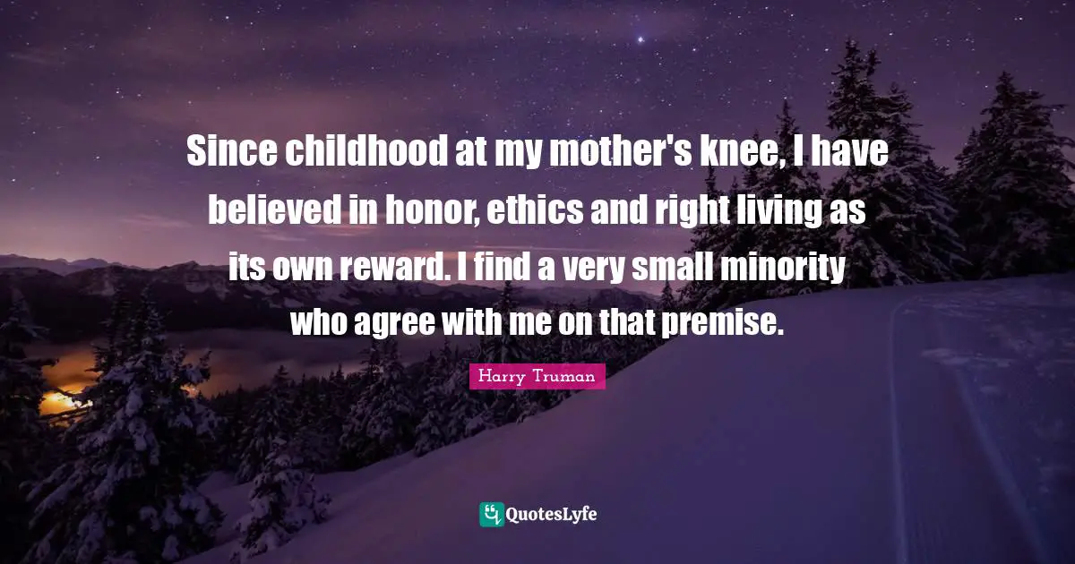 Since childhood at my mother's knee, I have believed in honor, ethics and right living as its own reward. I find a very small minority who agree with me on that premise.