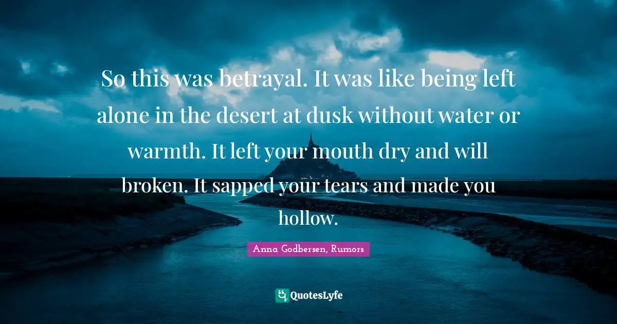 So this was betrayal. It was like being left alone in the desert at dusk without water or warmth. It left your mouth dry and will broken. It sapped your tears and made you hollow.