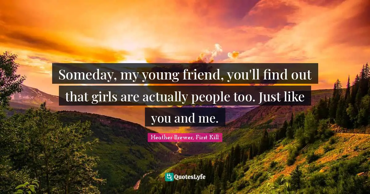 Someday, my young friend, you'll find out that girls are actually people too. Just like you and me.