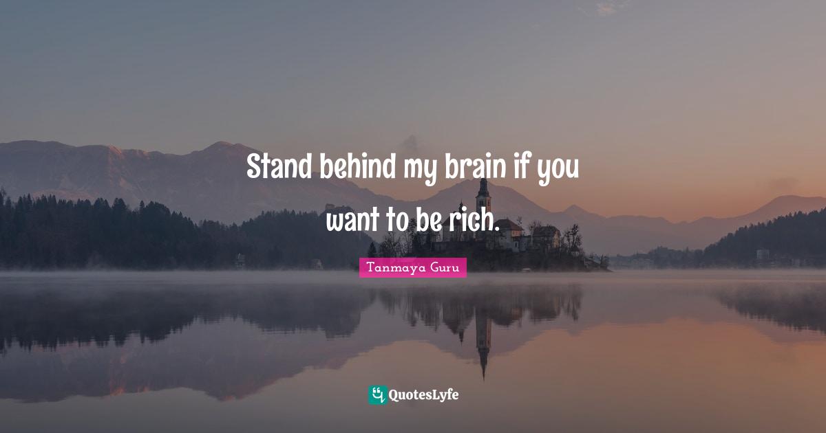 Stand behind my brain if you want to be rich.