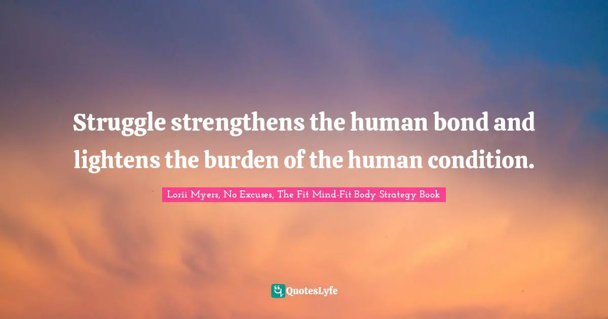 Struggle strengthens the human bond and lightens the burden of the human condition.
