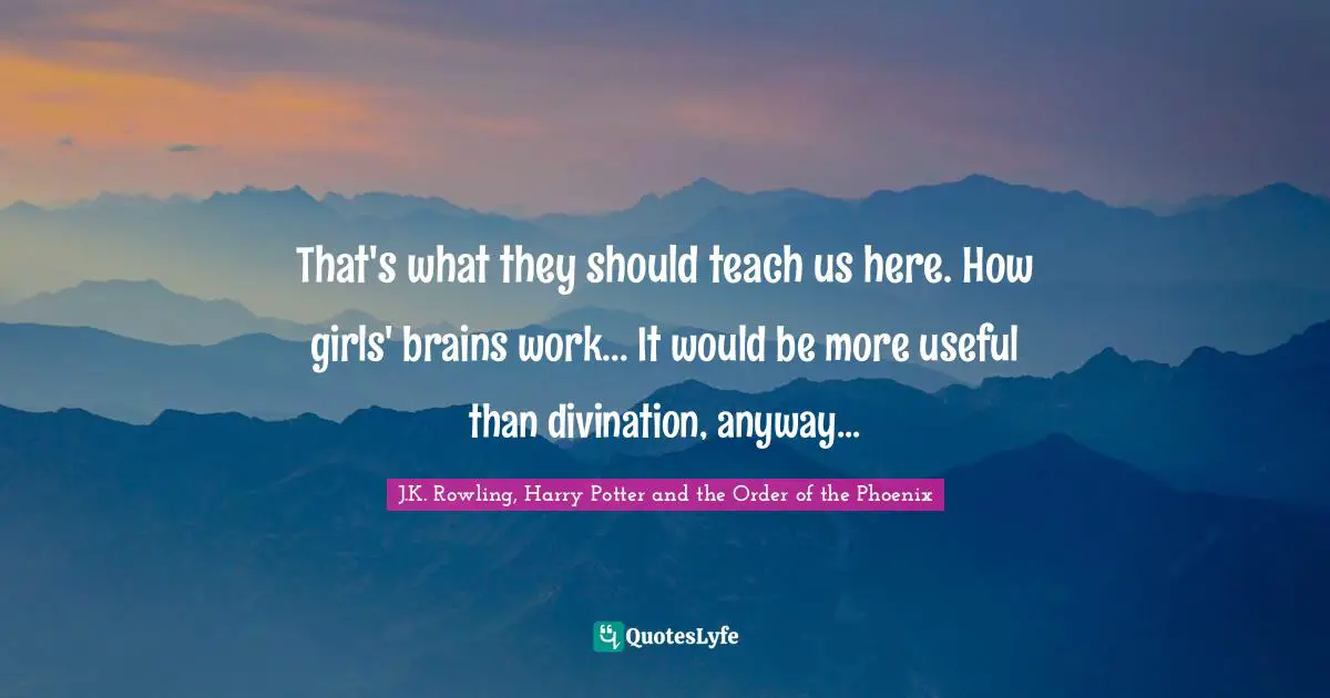 That's what they should teach us here. How girls' brains work... It would be more useful than divination, anyway...