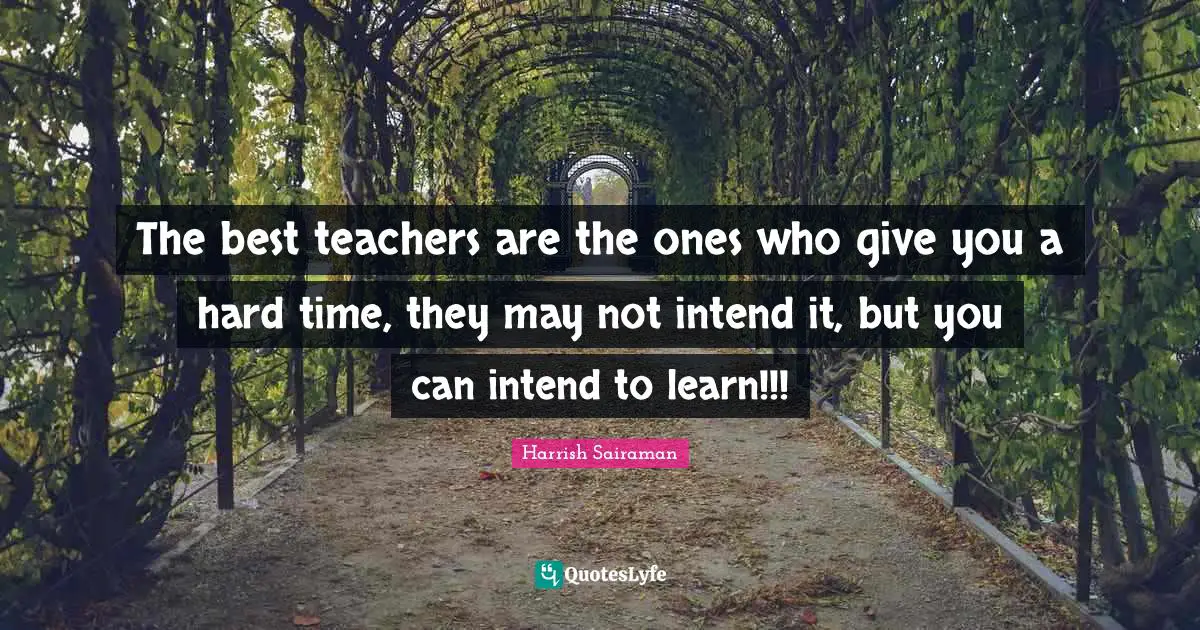 The best teachers are the ones who give you a hard time, they may not intend it, but you can intend to learn!!!