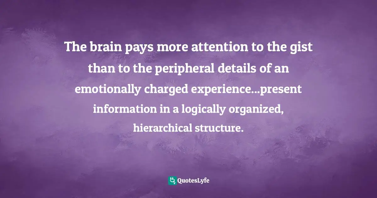 John Medina, Brain Rules: 12 Principles For Surviving And Thriving At Work, Home, And School Quotes: "The brain pays more attention to the gist than to the peripheral details of an emotionally charged experience...present information in a logically organized, hierarchical structure."