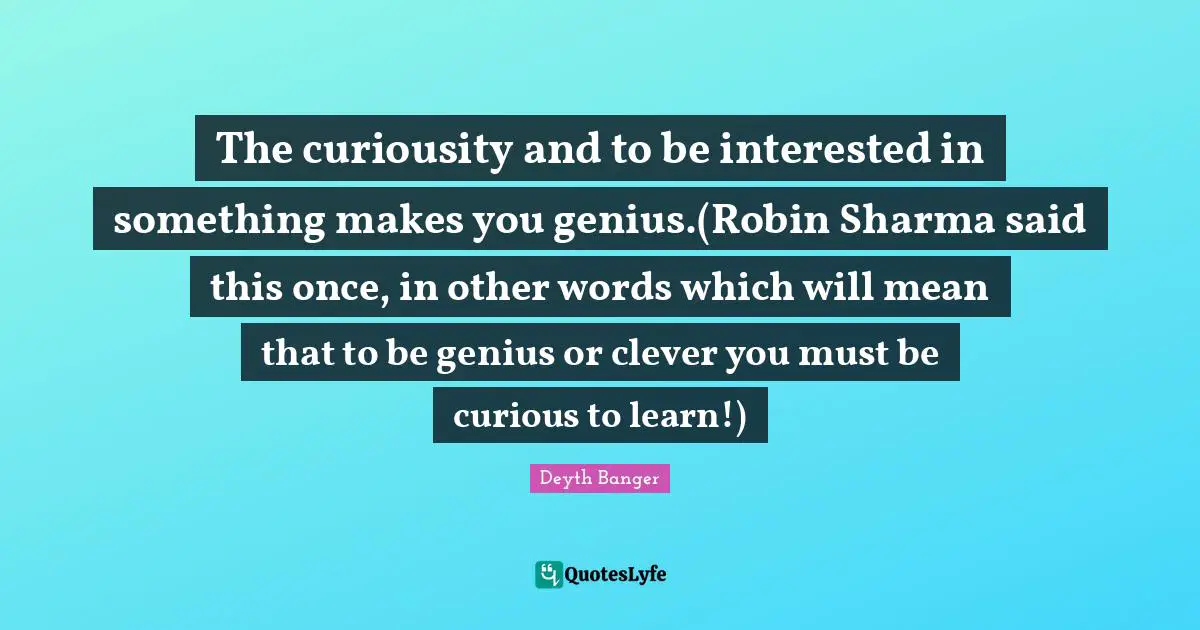 Deyth Banger Quotes: "The curiousity and to be interested in something makes you genius.(Robin Sharma said this once, in other words which will mean that to be genius or clever you must be curious to learn!)"