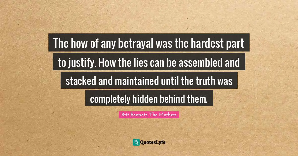 The how of any betrayal was the hardest part to justify. How the lies can be assembled and stacked and maintained until the truth was completely hidden behind them.