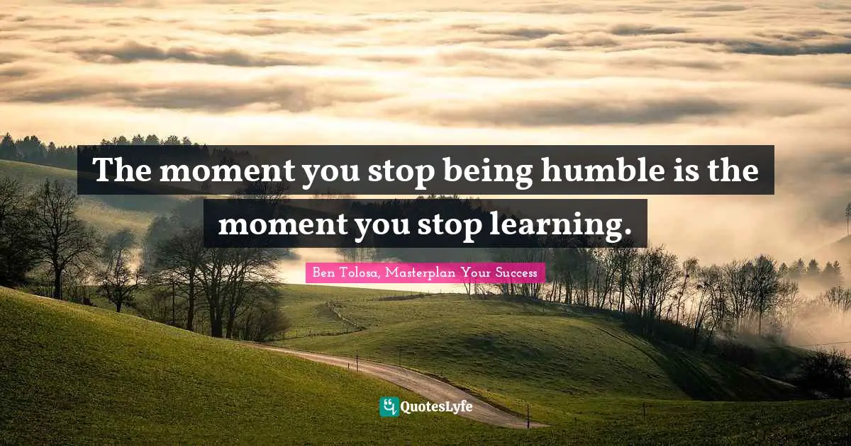 The moment you stop being humble is the moment you stop learning.