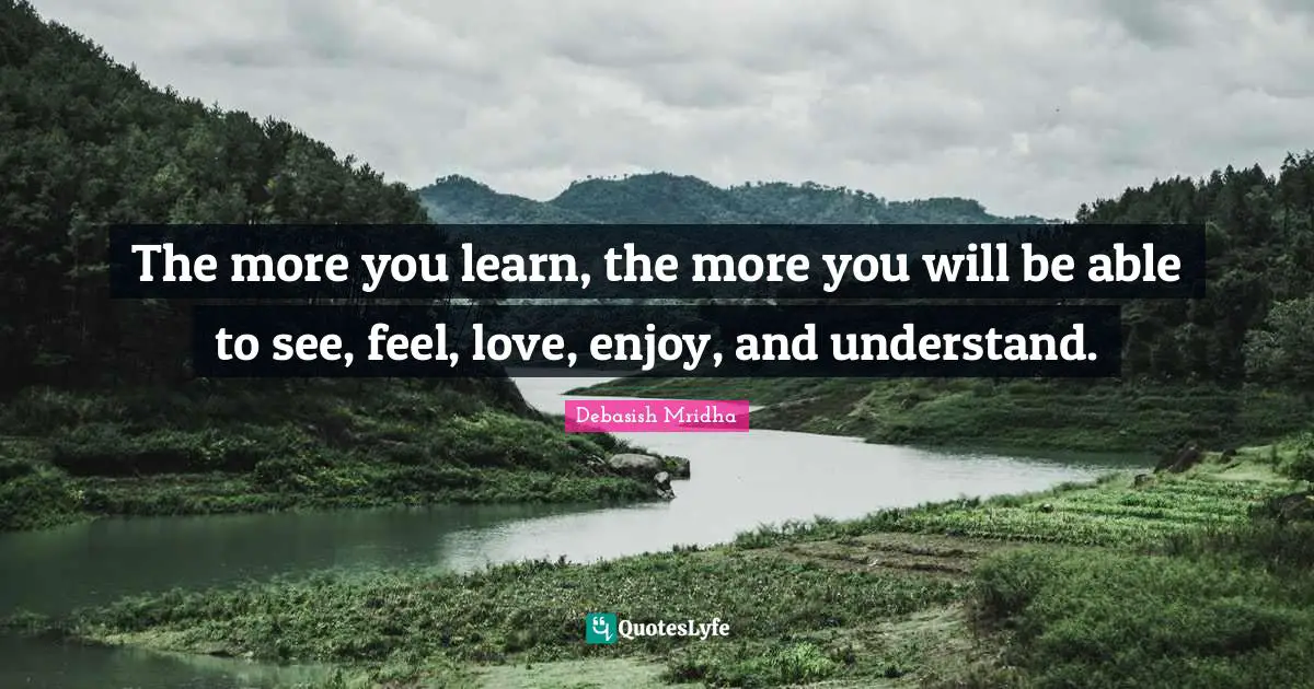 The more you learn, the more you will be able to see, feel, love, enjoy, and understand.