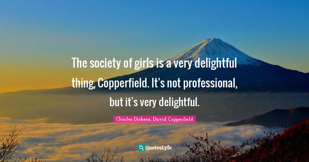 Charles Dickens, David Copperfield Quotes: "The society of girls is a very delightful thing, Copperfield. It's not professional, but it's very delightful."