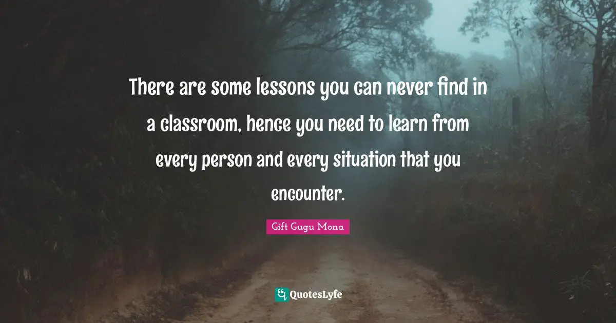There are some lessons you can never find in a classroom, hence you need to learn from every person and every situation that you encounter.