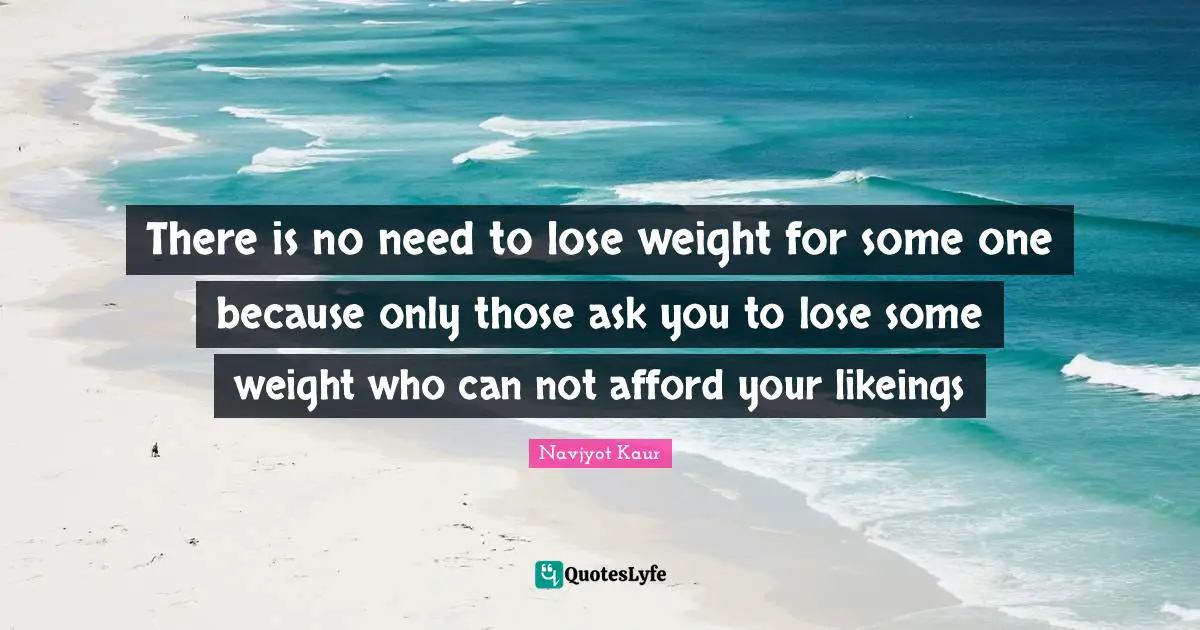 There is no need to lose weight for some one because only those ask you to lose some weight who can not afford your likeings