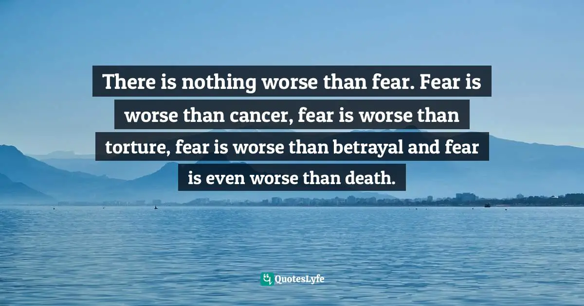 There is nothing worse than fear. Fear is worse than cancer, fear is worse than torture, fear is worse than betrayal and fear is even worse than death.