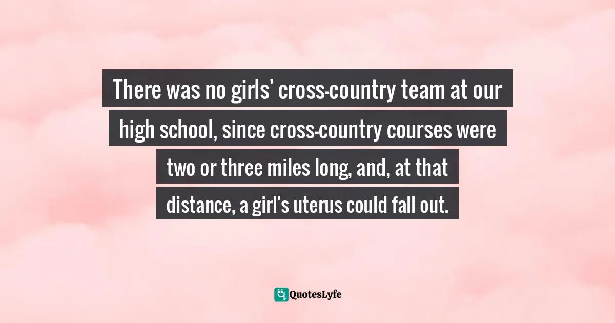 There was no girls' cross-country team at our high school, since cross-country courses were two or three miles long, and, at that distance, a girl's uterus could fall out.
