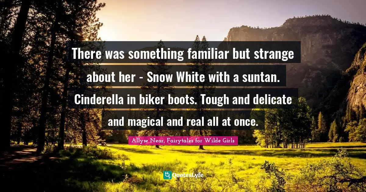 There was something familiar but strange about her - Snow White with a suntan. Cinderella in biker boots. Tough and delicate and magical and real all at once.