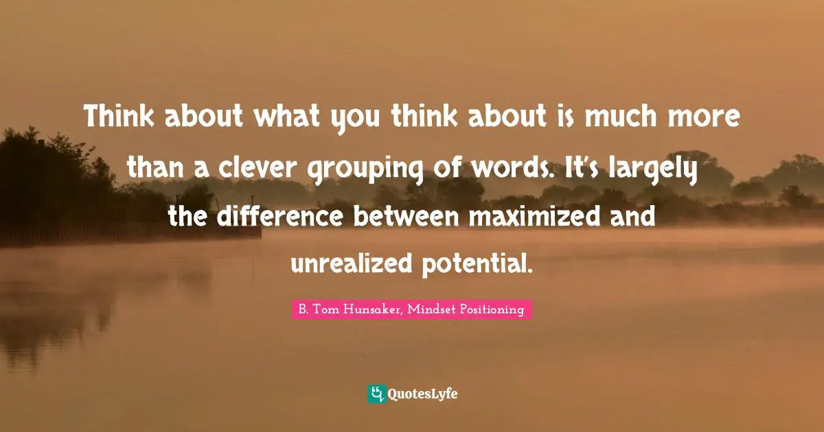 Think about what you think about is much more than a clever grouping of words. It’s largely the difference between maximized and unrealized potential.