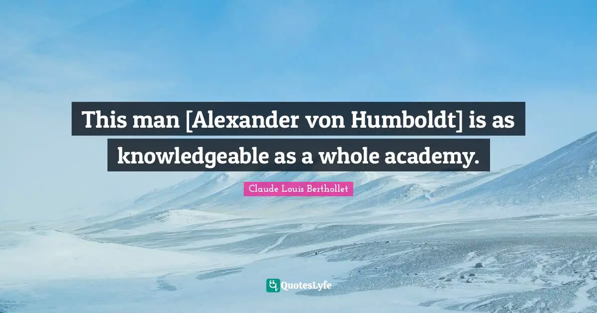 This man [Alexander von Humboldt] is as knowledgeable as a whole academy.