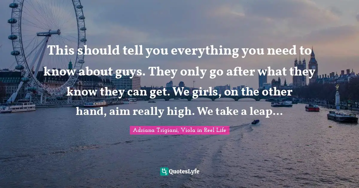 This should tell you everything you need to know about guys. They only go after what they know they can get. We girls, on the other hand, aim really high. We take a leap...