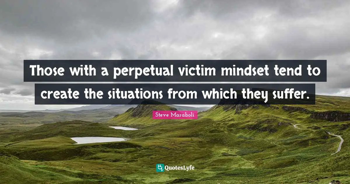 Those with a perpetual victim mindset tend to create the situations from which they suffer.