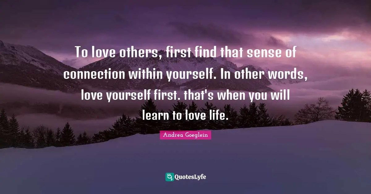 To love others, first find that sense of connection within yourself. In other words, love yourself first. that's when you will learn to love life.