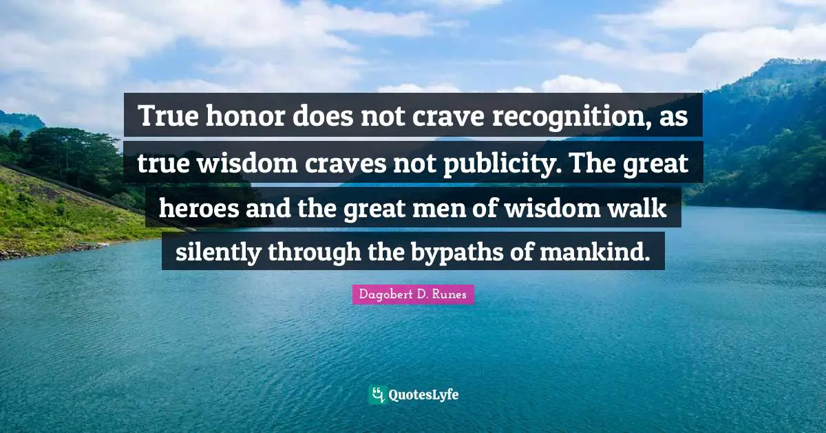 True honor does not crave recognition, as true wisdom craves not publicity. The great heroes and the great men of wisdom walk silently through the bypaths of mankind.