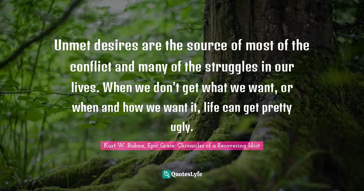 Unmet desires are the source of most of the conflict and many of the struggles in our lives. When we don’t get what we want, or when and how we want it, life can get pretty ugly.