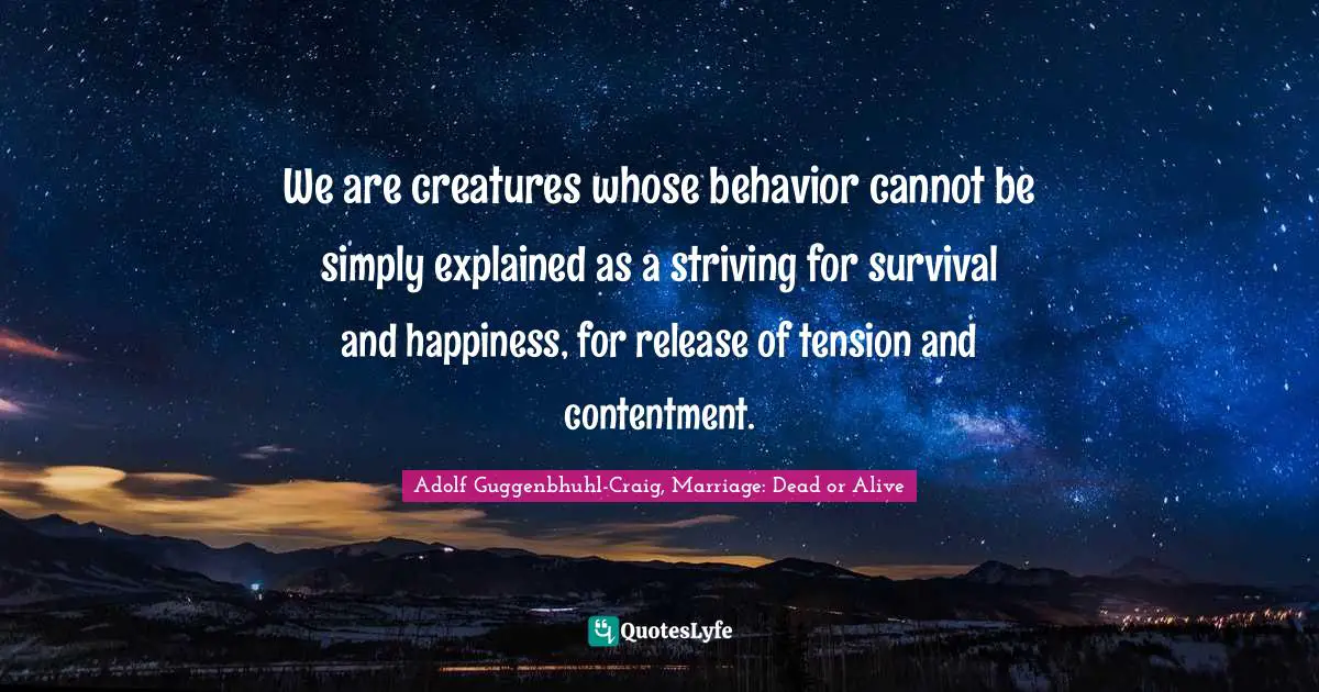 We are creatures whose behavior cannot be simply explained as a striving for survival and happiness, for release of tension and contentment.