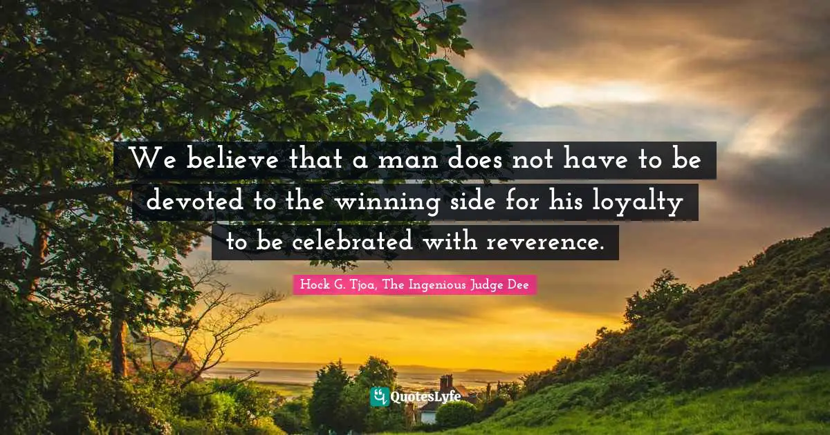 We believe that a man does not have to be devoted to the winning side for his loyalty to be celebrated with reverence.