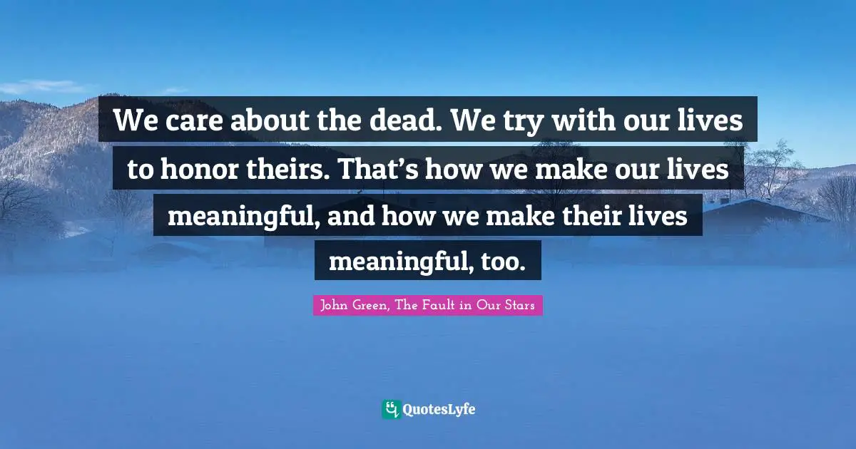 We care about the dead. We try with our lives to honor theirs. That’s how we make our lives meaningful, and how we make their lives meaningful, too.