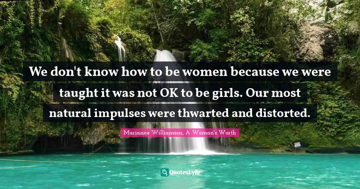 We don't know how to be women because we were taught it was not OK to be girls. Our most natural impulses were thwarted and distorted.
