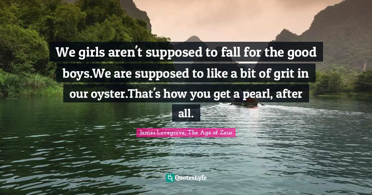 We girls aren't supposed to fall for the good boys.We are supposed to like a bit of grit in our oyster.That's how you get a pearl, after all.