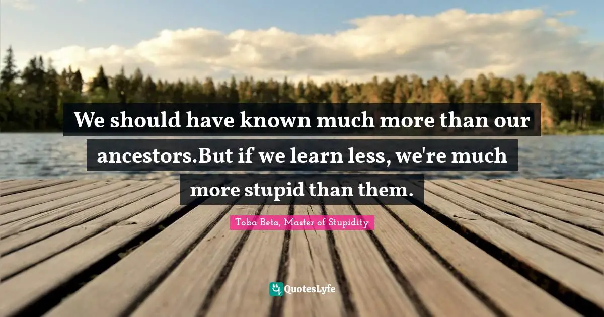 We should have known much more than our ancestors.But if we learn less, we're much more stupid than them.