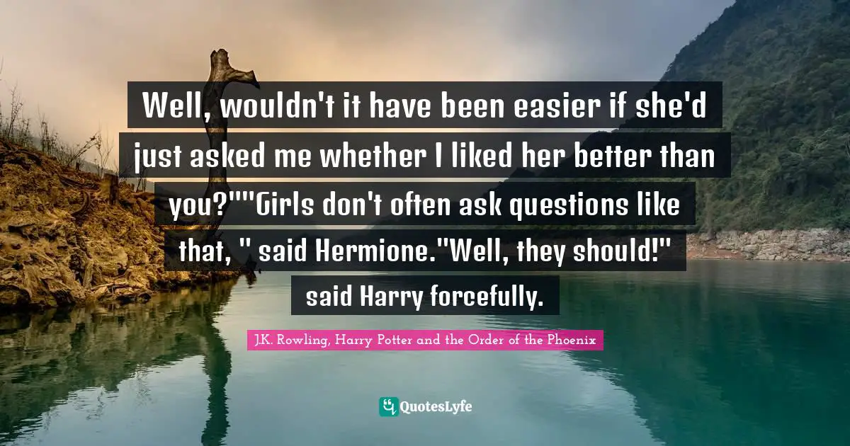 Well, wouldn't it have been easier if she'd just asked me whether I liked her better than you?""Girls don't often ask questions like that, " said Hermione."Well, they should!" said Harry forcefully.