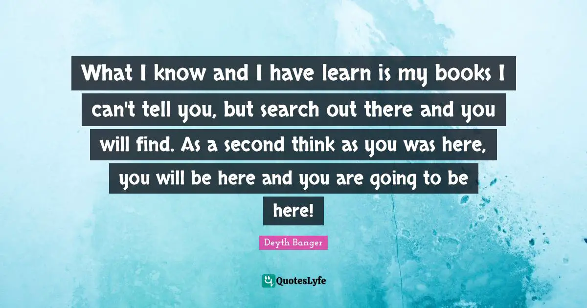 Deyth Banger Quotes: "What I know and I have learn is my books I can't tell you, but search out there and you will find. As a second think as you was here, you will be here and you are going to be here!"