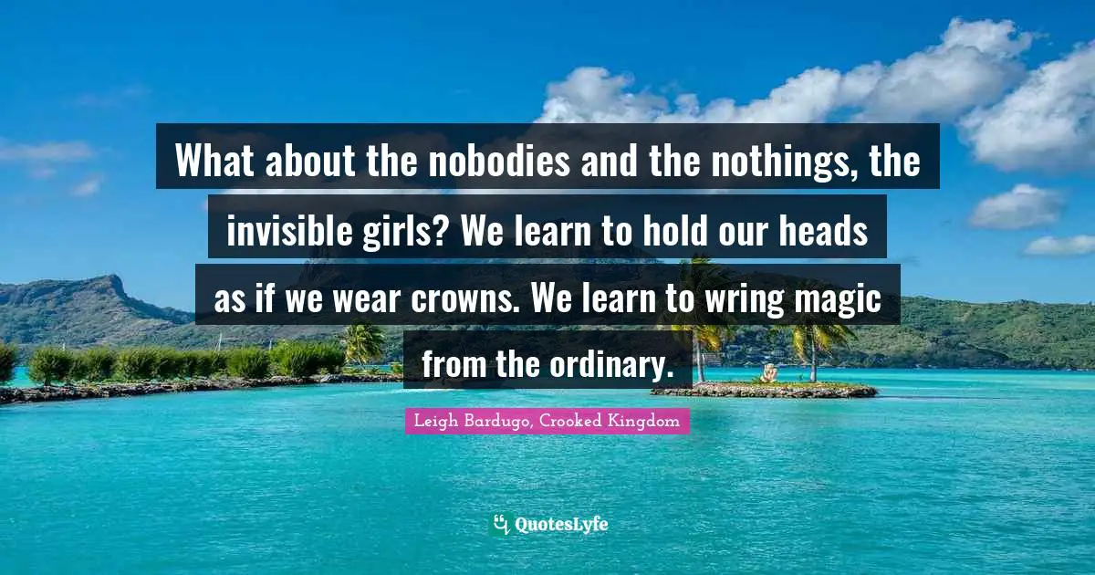 What about the nobodies and the nothings, the invisible girls? We learn to hold our heads as if we wear crowns. We learn to wring magic from the ordinary.