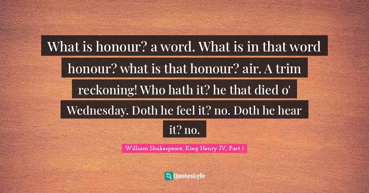 What is honour? a word. What is in that word honour? what is that honour? air. A trim reckoning! Who hath it? he that died o' Wednesday. Doth he feel it? no. Doth he hear it? no.