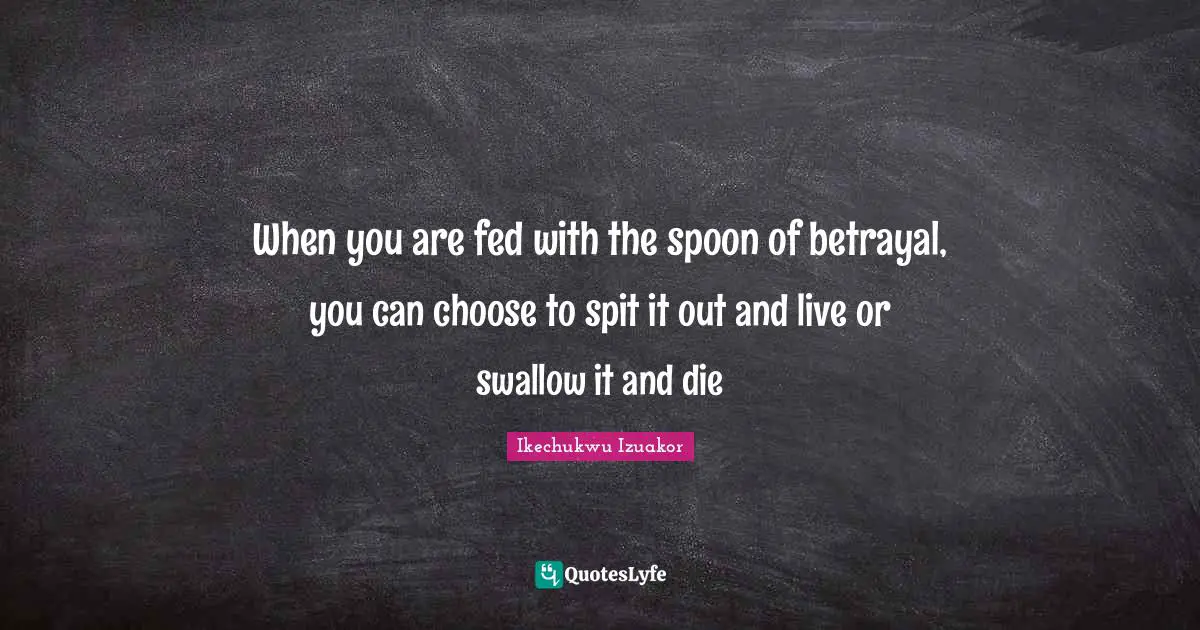 Ikechukwu Izuakor Quotes: "When you are fed with the spoon of betrayal, you can choose to spit it out and live or swallow it and die"
