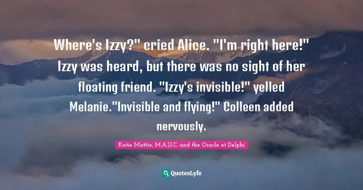 Katie Mattie, M.A.J.I.C. And The Oracle At Delphi Quotes: "Where's Izzy?" cried Alice. "I'm right here!" Izzy was heard, but there was no sight of her floating friend. "Izzy's invisible!" yelled Melanie."Invisible and flying!" Colleen added nervously."