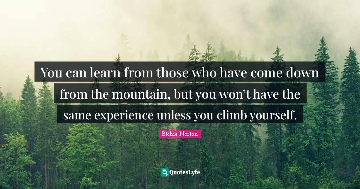 You can learn from those who have come down from the mountain, but you won’t have the same experience unless you climb yourself.