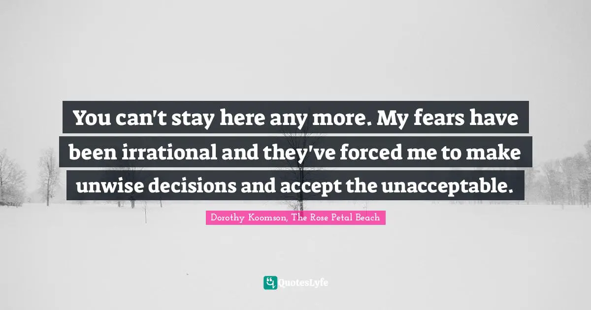 You can't stay here any more. My fears have been irrational and they've forced me to make unwise decisions and accept the unacceptable.