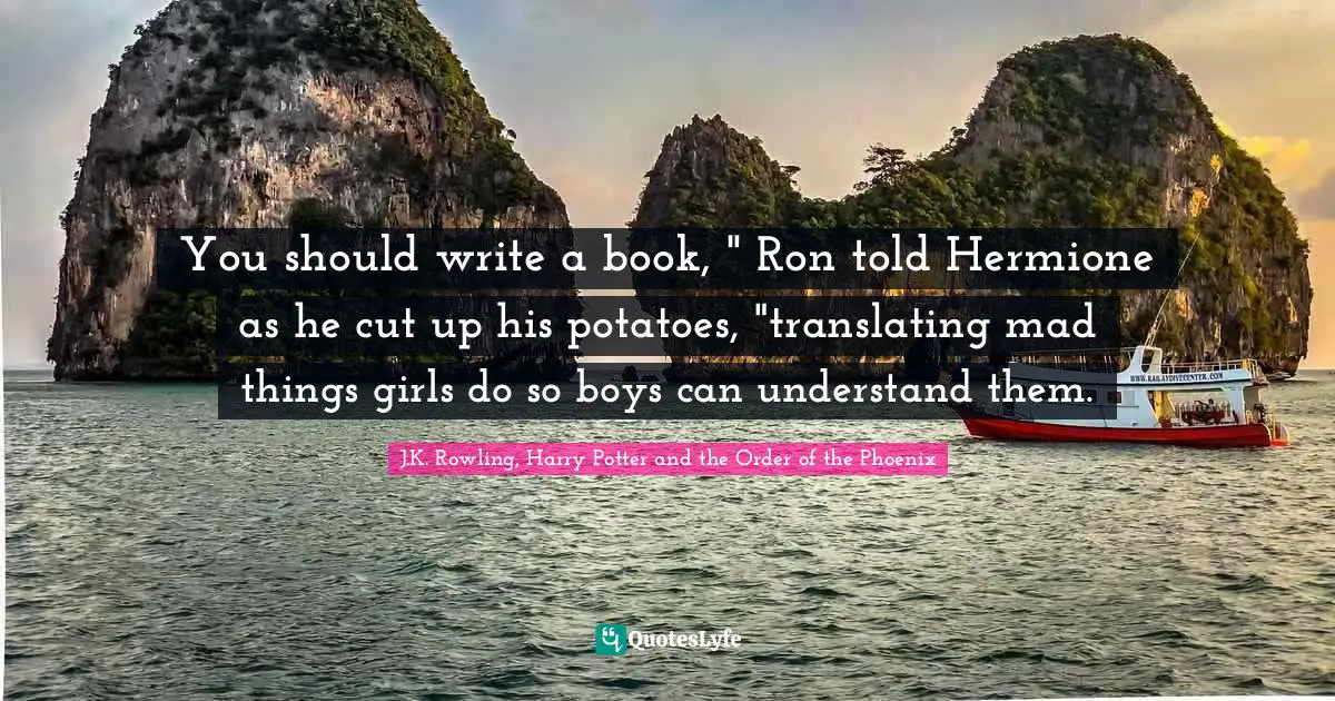 You should write a book, " Ron told Hermione as he cut up his potatoes, "translating mad things girls do so boys can understand them.