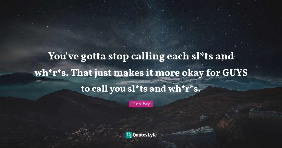 You've gotta stop calling each sl*ts and wh*r*s. That just makes it more okay for GUYS to call you sl*ts and wh*r*s.