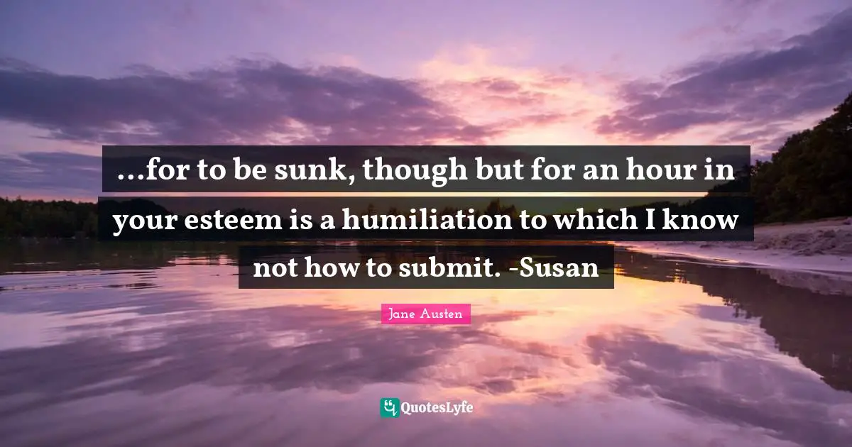 ...for to be sunk, though but for an hour in your esteem is a humiliation to which I know not how to submit. -Susan