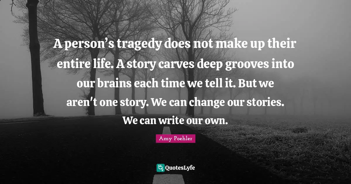 A person’s tragedy does not make up their entire life. A story carves deep grooves into our brains each time we tell it. But we aren't one story. We can change our stories. We can write our own.
