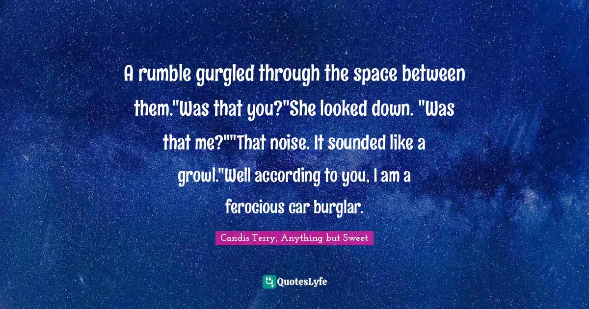 A rumble gurgled through the space between them."Was that you?"She looked down. "Was that me?""That noise. It sounded like a growl."Well according to you, I am a ferocious car burglar.