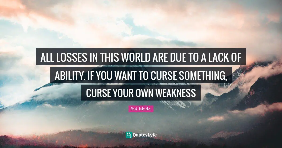 ALL LOSSES IN THIS WORLD ARE DUE TO A LACK OF ABILITY. IF YOU WANT TO CURSE SOMETHING, CURSE YOUR OWN WEAKNESS