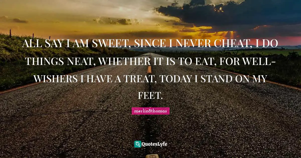 ALL SAY I AM SWEET, SINCE I NEVER CHEAT, I DO THINGS NEAT, WHETHER IT IS TO EAT, FOR WELL-WISHERS I HAVE A TREAT, TODAY I STAND ON MY FEET.